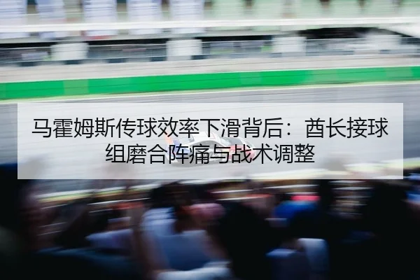 马霍姆斯传球效率下滑背后：酋长接球组磨合阵痛与战术调整