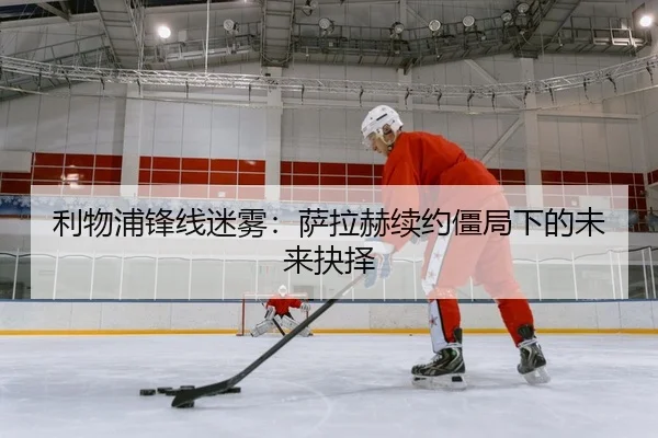 利物浦锋线迷雾：萨拉赫续约僵局下的未来抉择